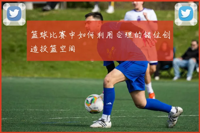 篮球比赛中如何利用合理的错位创造投篮空间