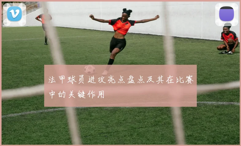 法甲球员进攻亮点盘点及其在比赛中的关键作用