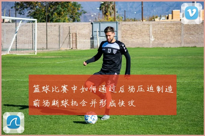 篮球比赛中如何通过后场压迫制造前场断球机会并形成快攻